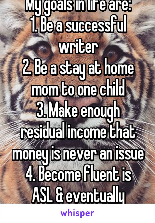 My goals in life are:
1. Be a successful writer
2. Be a stay at home mom to one child
3. Make enough residual income that money is never an issue
4. Become fluent is ASL & eventually volunteer