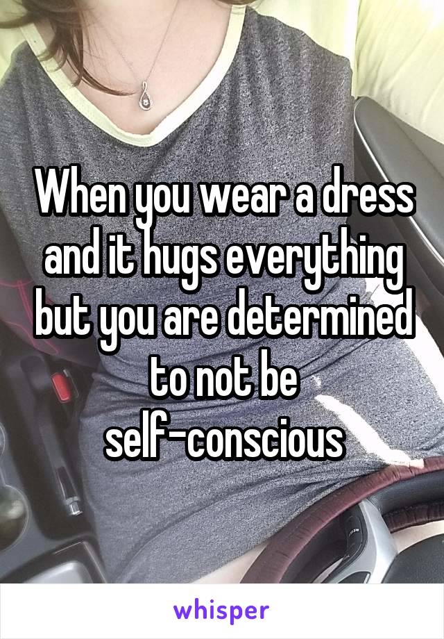 When you wear a dress and it hugs everything but you are determined to not be self-conscious