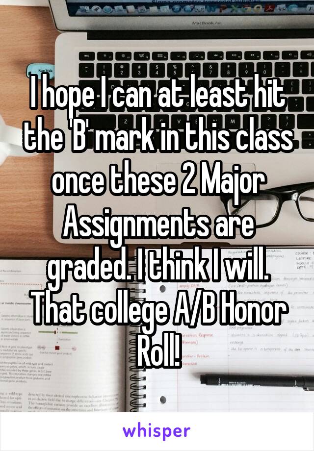 I hope I can at least hit the 'B' mark in this class once these 2 Major Assignments are graded. I think I will. That college A/B Honor Roll!