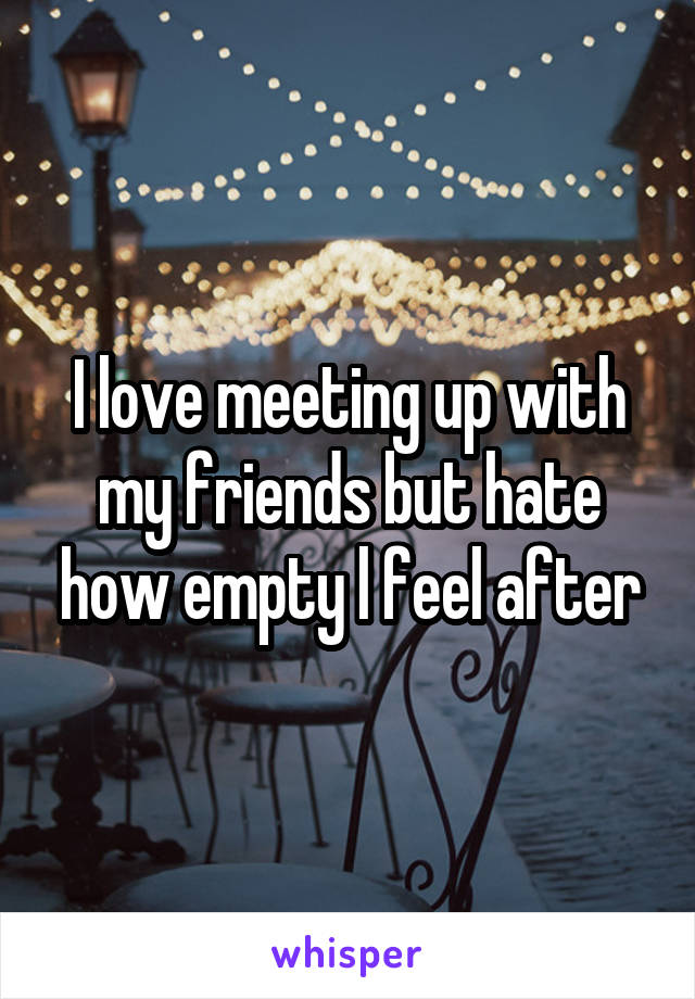 I love meeting up with my friends but hate how empty l feel after