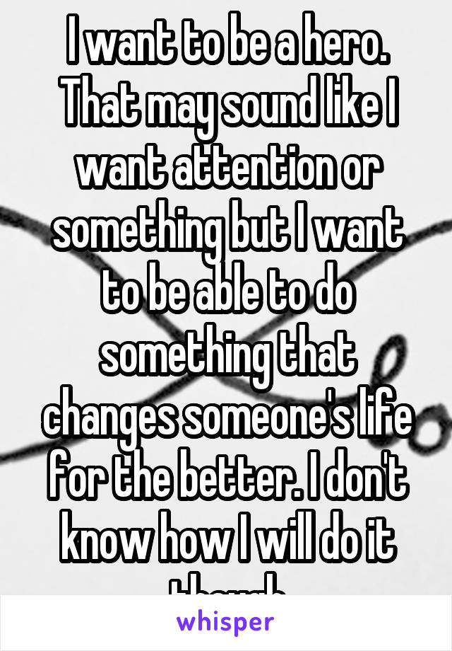 I want to be a hero. That may sound like I want attention or something but I want to be able to do something that changes someone's life for the better. I don't know how I will do it though