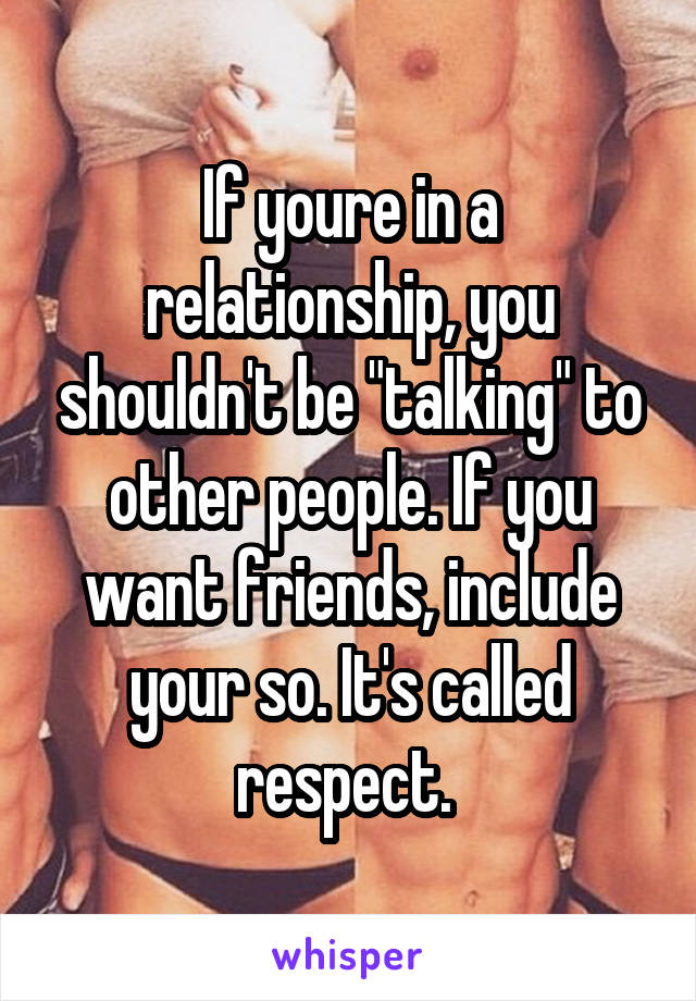 If youre in a relationship, you shouldn't be "talking" to other people. If you want friends, include your so. It's called respect. 