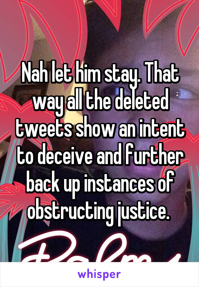 Nah let him stay. That way all the deleted tweets show an intent to deceive and further back up instances of obstructing justice. 