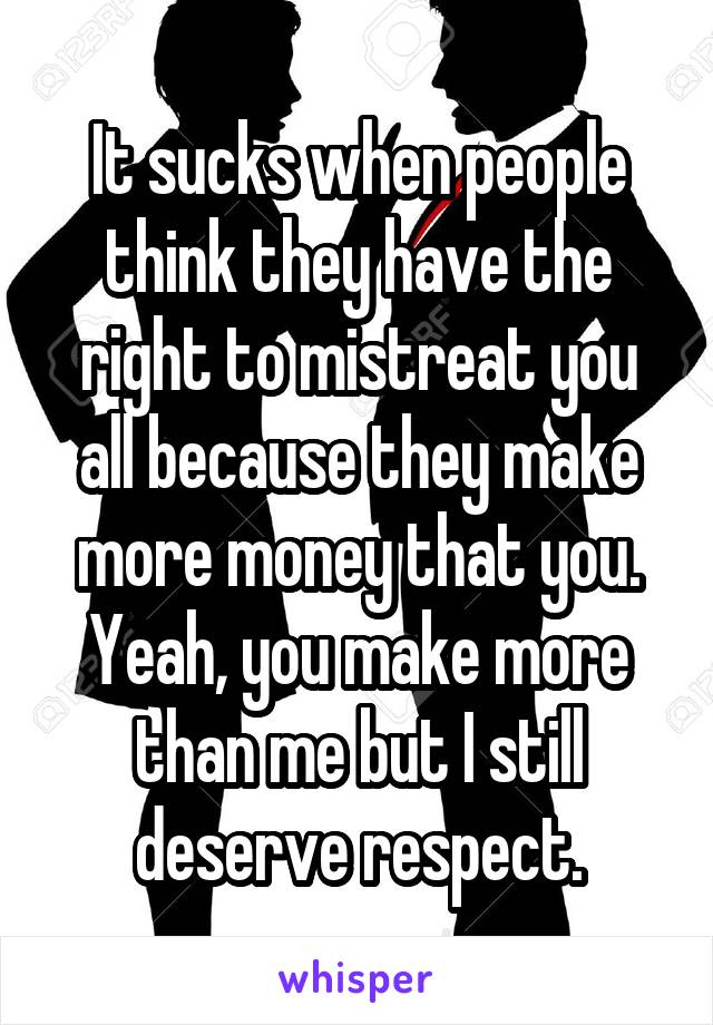 It sucks when people think they have the right to mistreat you all because they make more money that you. Yeah, you make more than me but I still deserve respect.