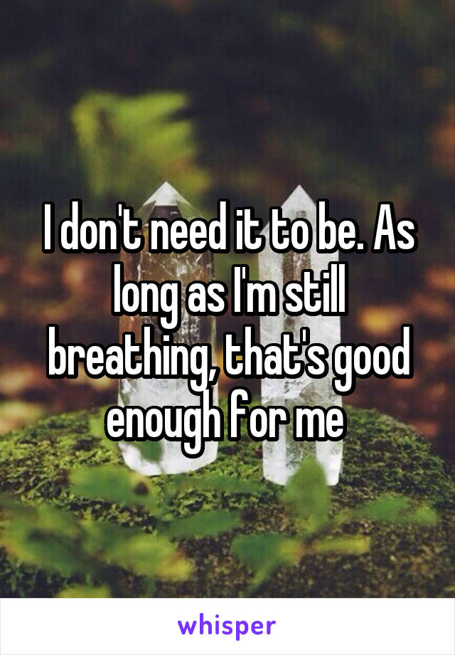 I don't need it to be. As long as I'm still breathing, that's good enough for me 