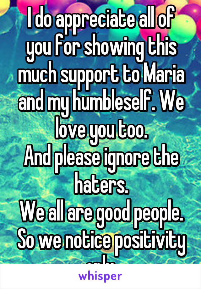 I do appreciate all of you for showing this much support to Maria and my humbleself. We love you too.
And please ignore the haters.
We all are good people. So we notice positivity only.