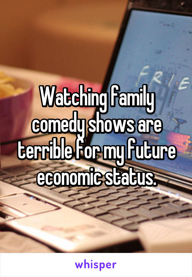 Watching family comedy shows are terrible for my future economic status.