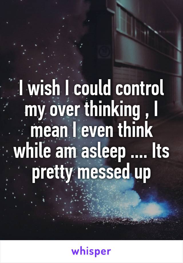 I wish I could control my over thinking , I mean I even think while am asleep .... Its pretty messed up