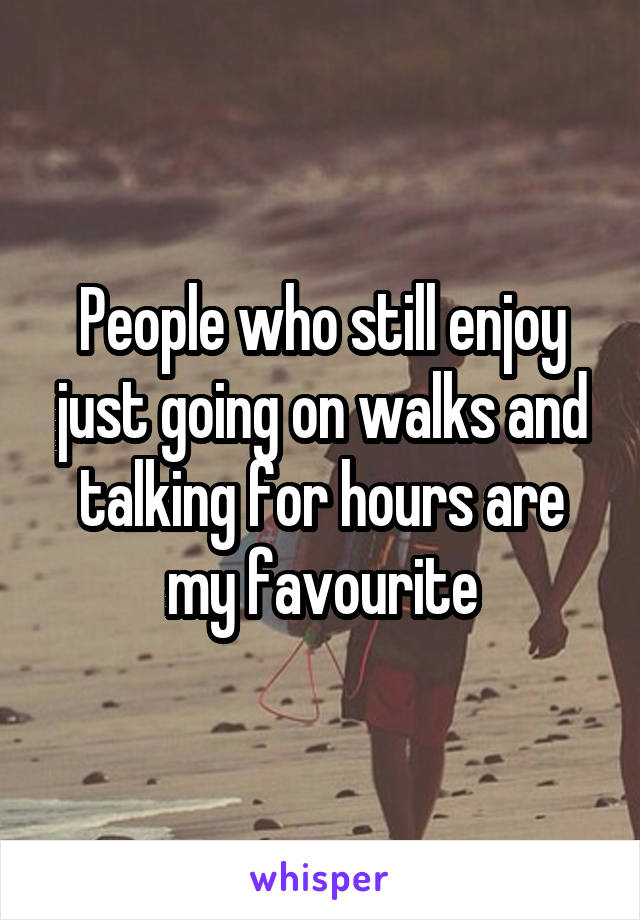 People who still enjoy just going on walks and talking for hours are my favourite