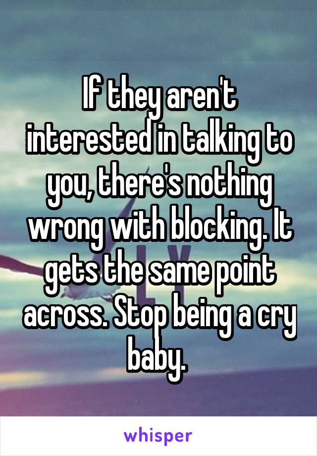 If they aren't interested in talking to you, there's nothing wrong with blocking. It gets the same point across. Stop being a cry baby. 