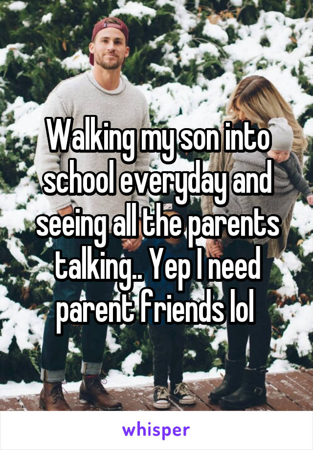 Walking my son into school everyday and seeing all the parents talking.. Yep I need parent friends lol 