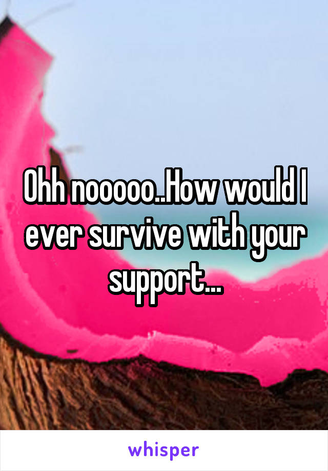 Ohh nooooo..How would I ever survive with your support...