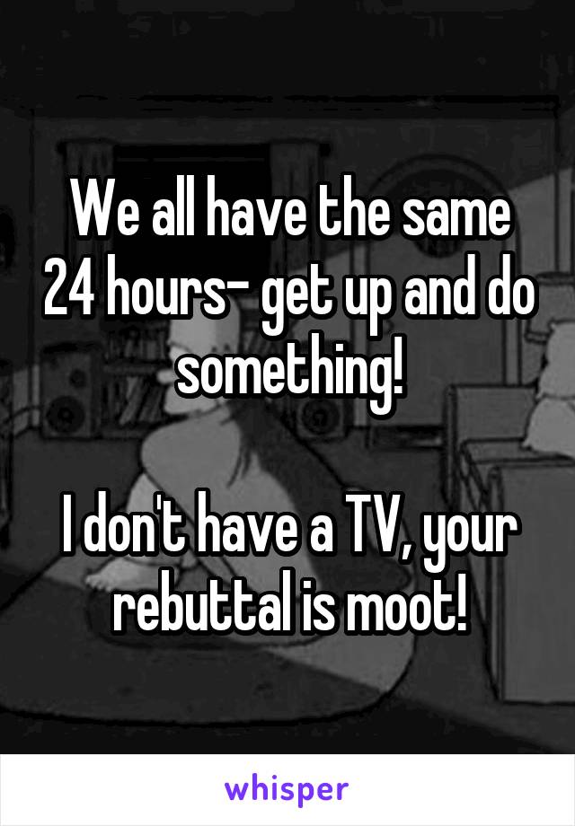 We all have the same 24 hours- get up and do something!

I don't have a TV, your rebuttal is moot!