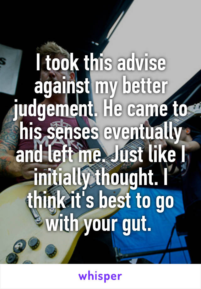 I took this advise against my better judgement. He came to his senses eventually and left me. Just like I initially thought. I think it's best to go with your gut. 