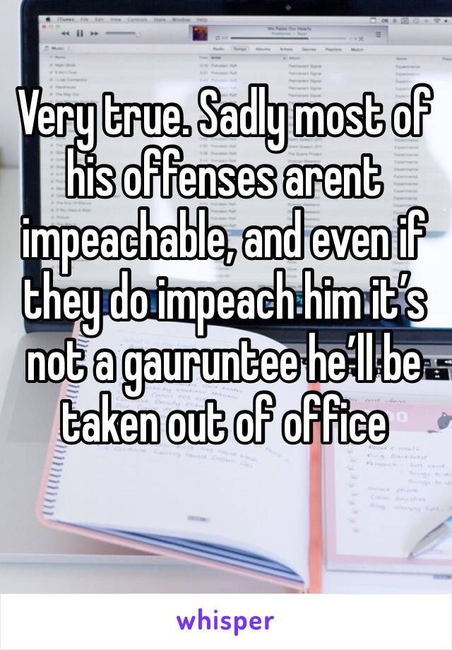 Very true. Sadly most of his offenses arent impeachable, and even if they do impeach him it’s not a gauruntee he’ll be taken out of office 