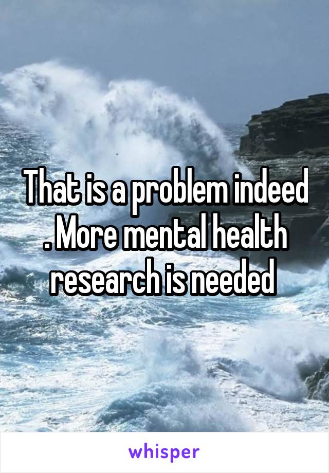 That is a problem indeed . More mental health research is needed 