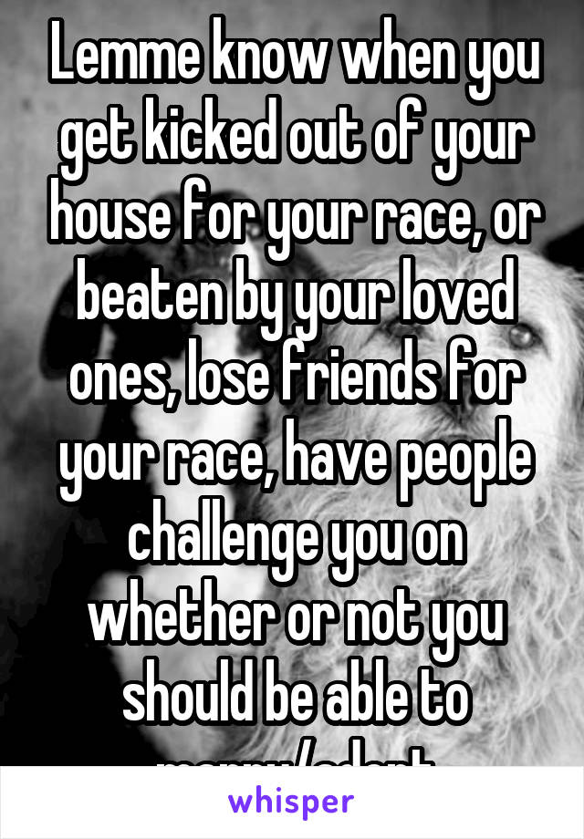 Lemme know when you get kicked out of your house for your race, or beaten by your loved ones, lose friends for your race, have people challenge you on whether or not you should be able to marry/adopt