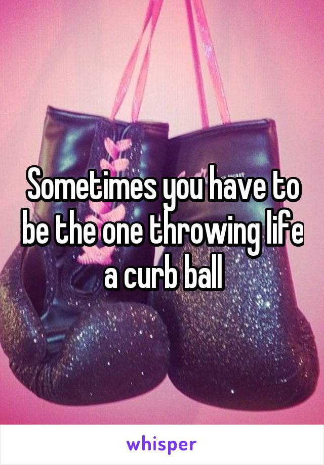 Sometimes you have to be the one throwing life a curb ball