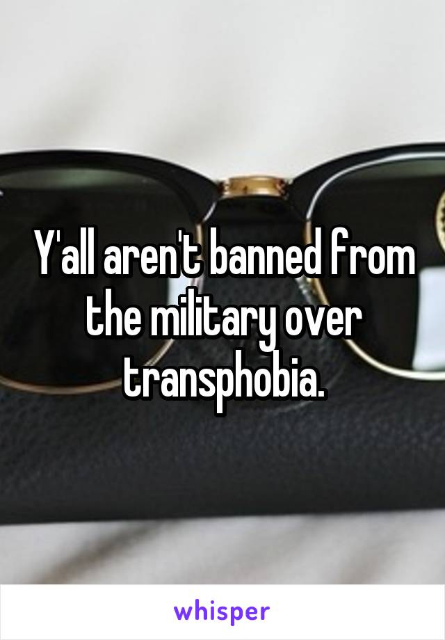 Y'all aren't banned from the military over transphobia.