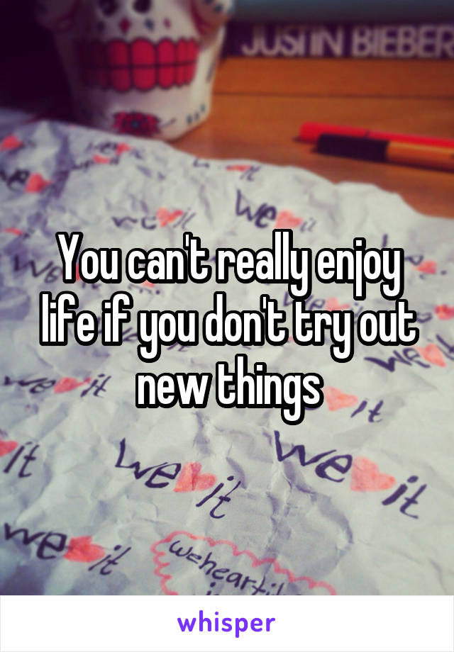 You can't really enjoy life if you don't try out new things