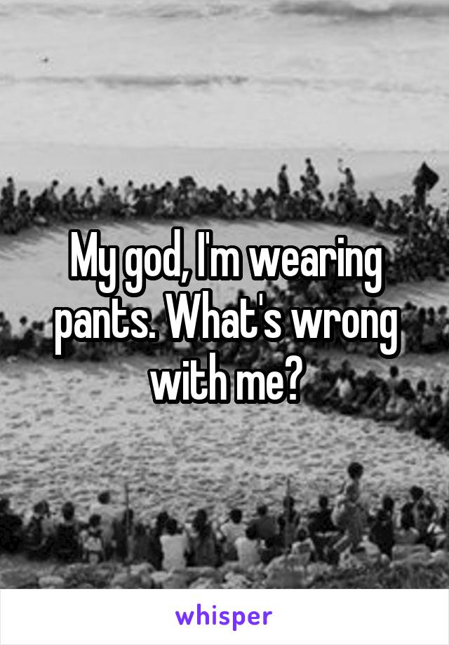 My god, I'm wearing pants. What's wrong with me?