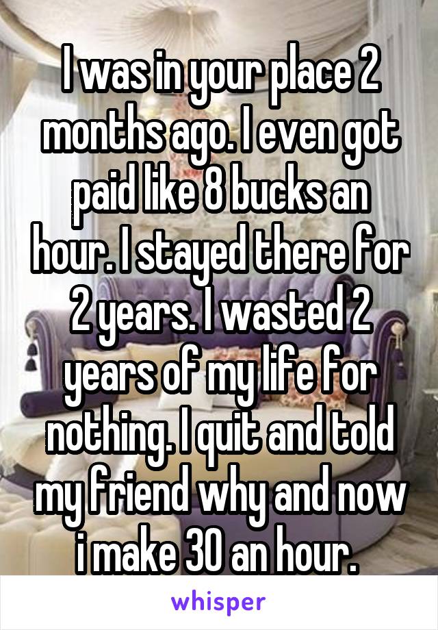 I was in your place 2 months ago. I even got paid like 8 bucks an hour. I stayed there for 2 years. I wasted 2 years of my life for nothing. I quit and told my friend why and now i make 30 an hour. 