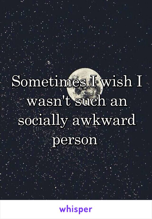 Sometimes I wish I wasn't such an socially awkward person 