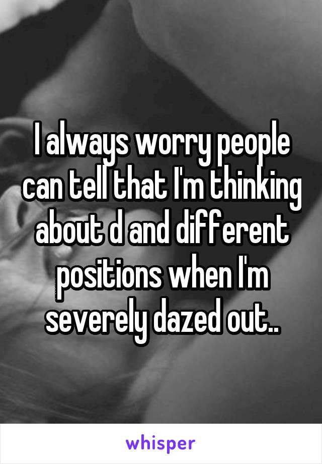 I always worry people can tell that I'm thinking about d and different positions when I'm severely dazed out..