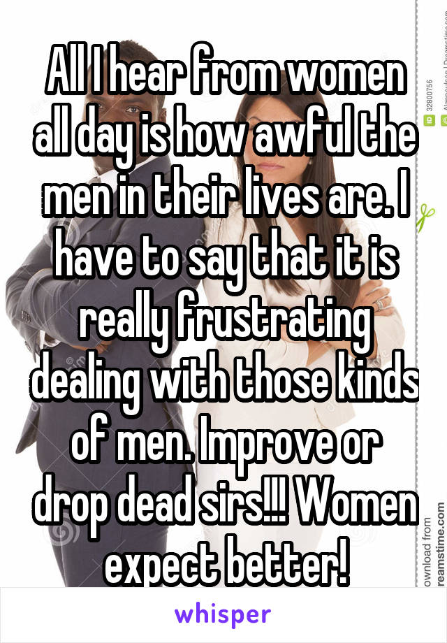 All I hear from women all day is how awful the men in their lives are. I have to say that it is really frustrating dealing with those kinds of men. Improve or drop dead sirs!!! Women expect better!