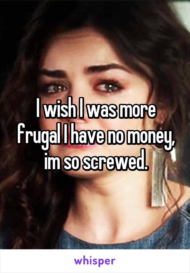 I wish I was more frugal I have no money, im so screwed.