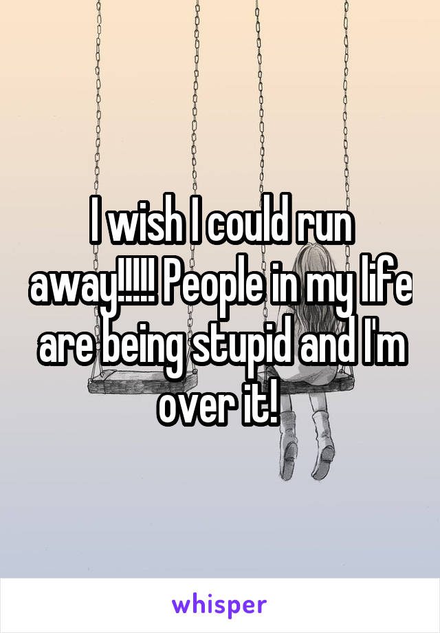 I wish I could run away!!!!! People in my life are being stupid and I'm over it! 