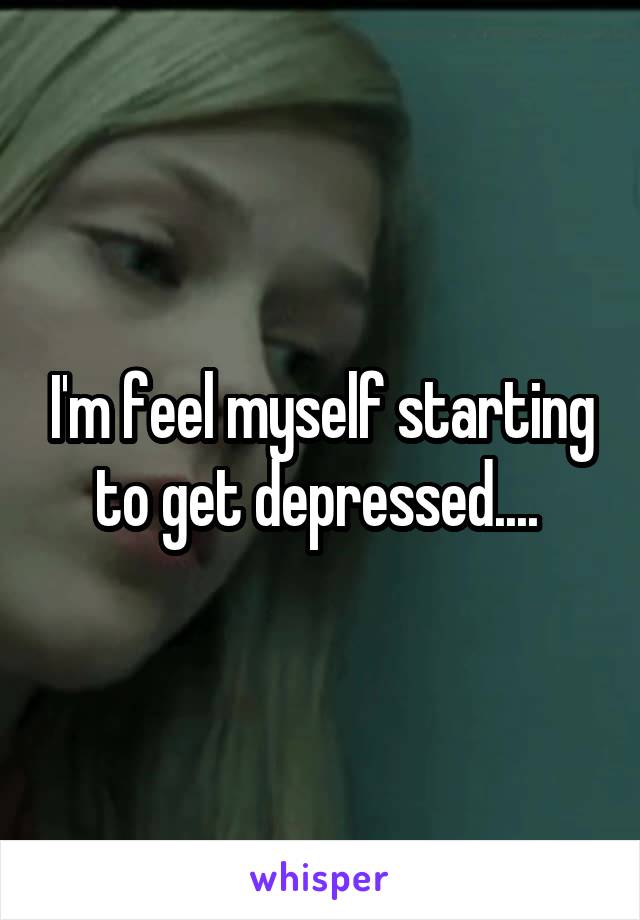 I'm feel myself starting to get depressed.... 