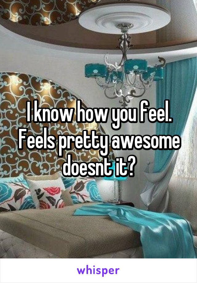 I know how you feel. Feels pretty awesome doesnt it?