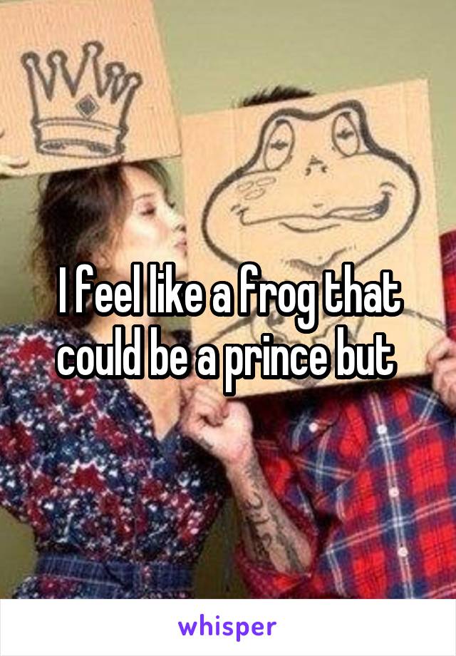 I feel like a frog that could be a prince but 