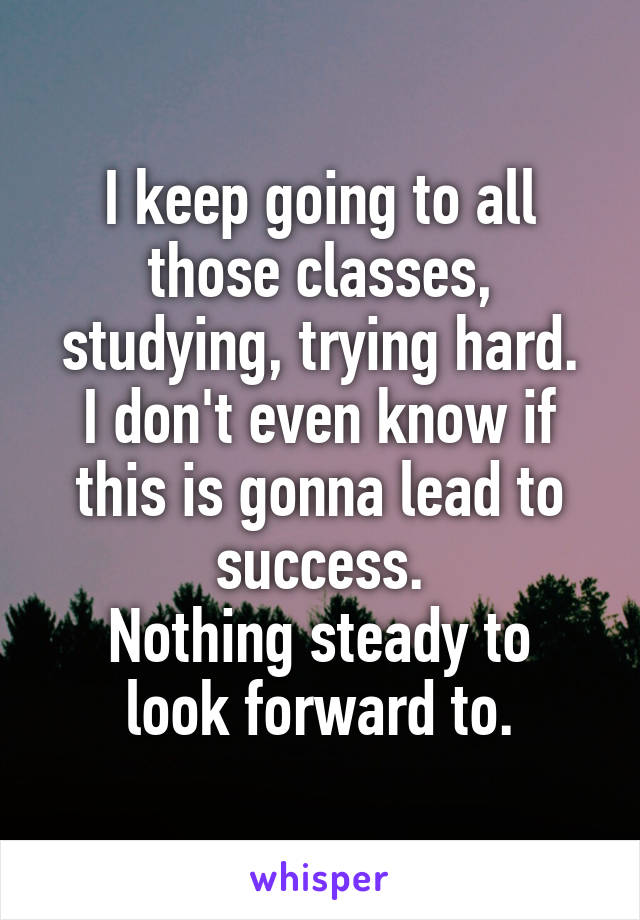 I keep going to all those classes, studying, trying hard.
I don't even know if this is gonna lead to success.
Nothing steady to look forward to.