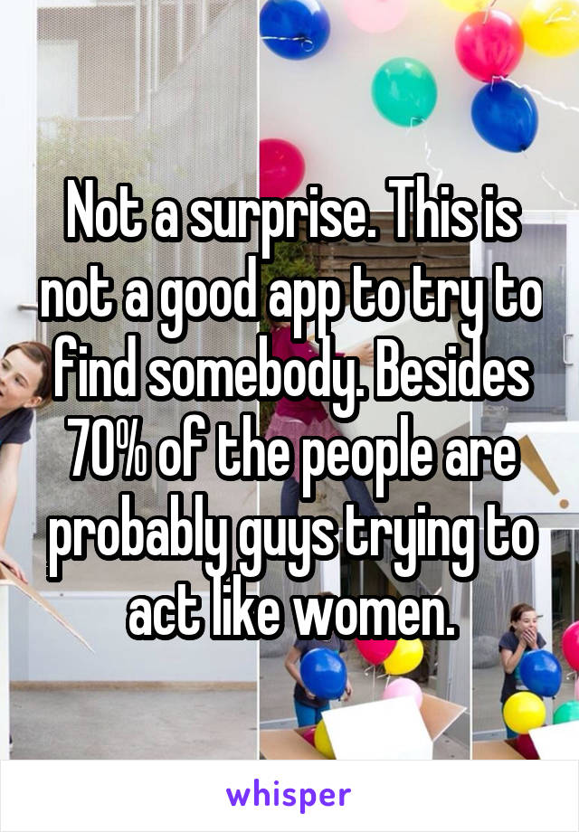 Not a surprise. This is not a good app to try to find somebody. Besides 70% of the people are probably guys trying to act like women.