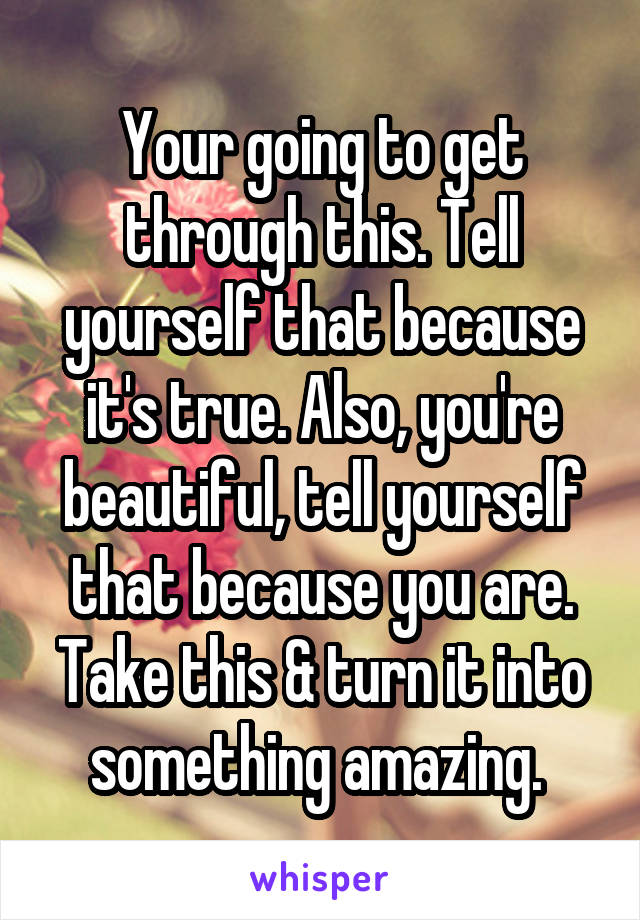 Your going to get through this. Tell yourself that because it's true. Also, you're beautiful, tell yourself that because you are. Take this & turn it into something amazing. 