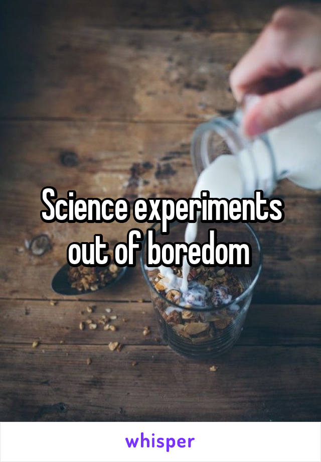 Science experiments out of boredom 