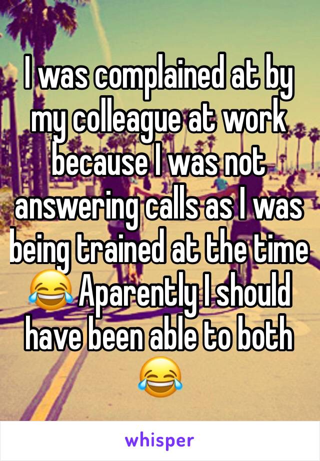 I was complained at by my colleague at work because I was not answering calls as I was being trained at the time 😂 Aparently I should have been able to both 😂 