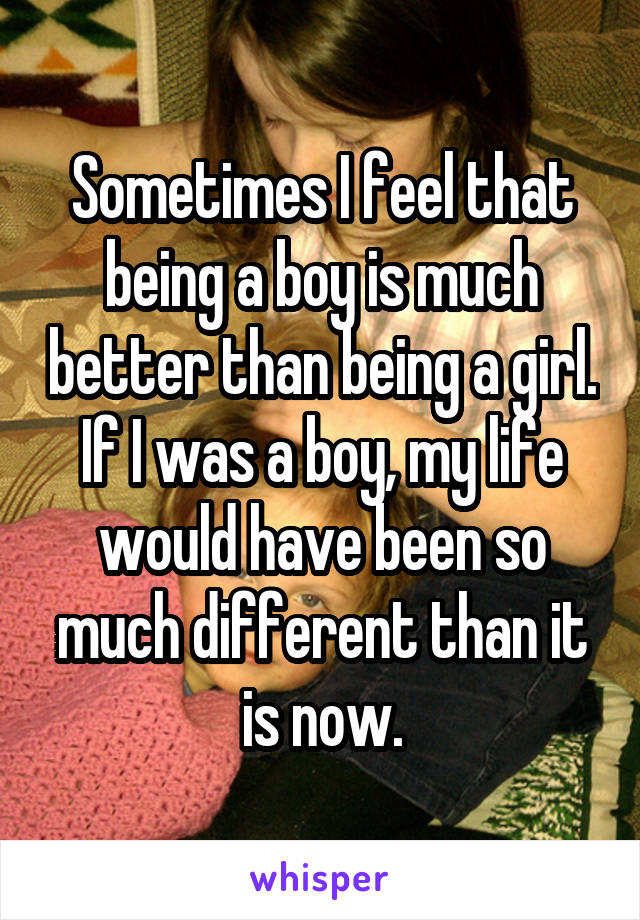 Sometimes I feel that being a boy is much better than being a girl.
If I was a boy, my life would have been so much different than it is now.