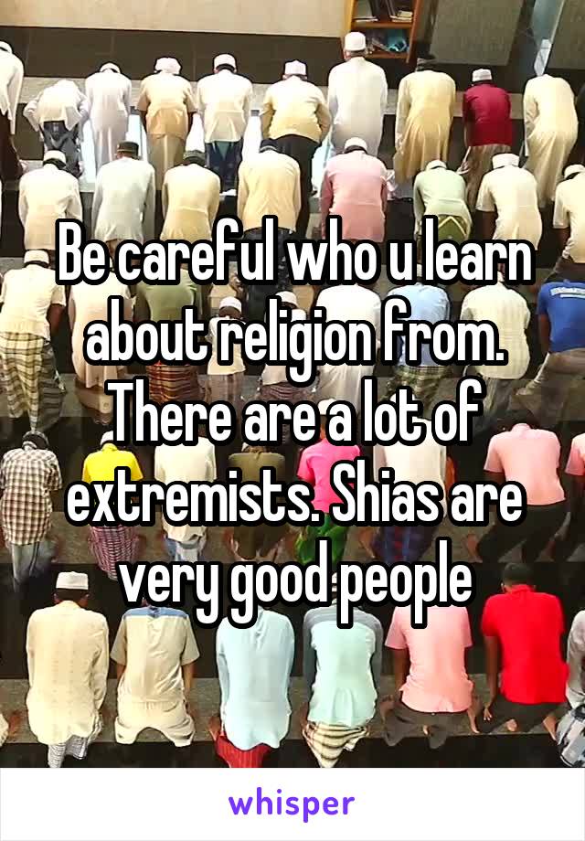 Be careful who u learn about religion from. There are a lot of extremists. Shias are very good people