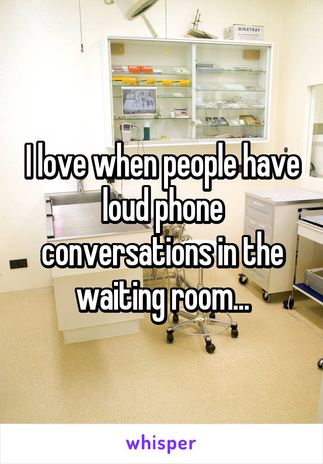 I love when people have loud phone conversations in the waiting room...