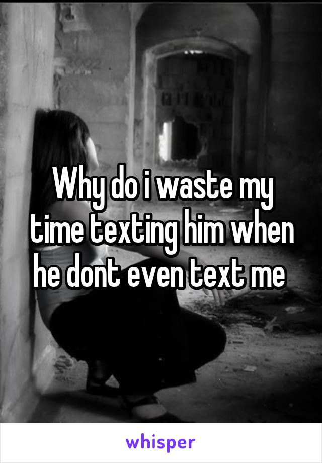 Why do i waste my time texting him when he dont even text me 