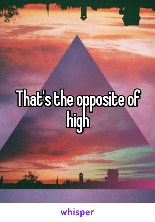 That's the opposite of high