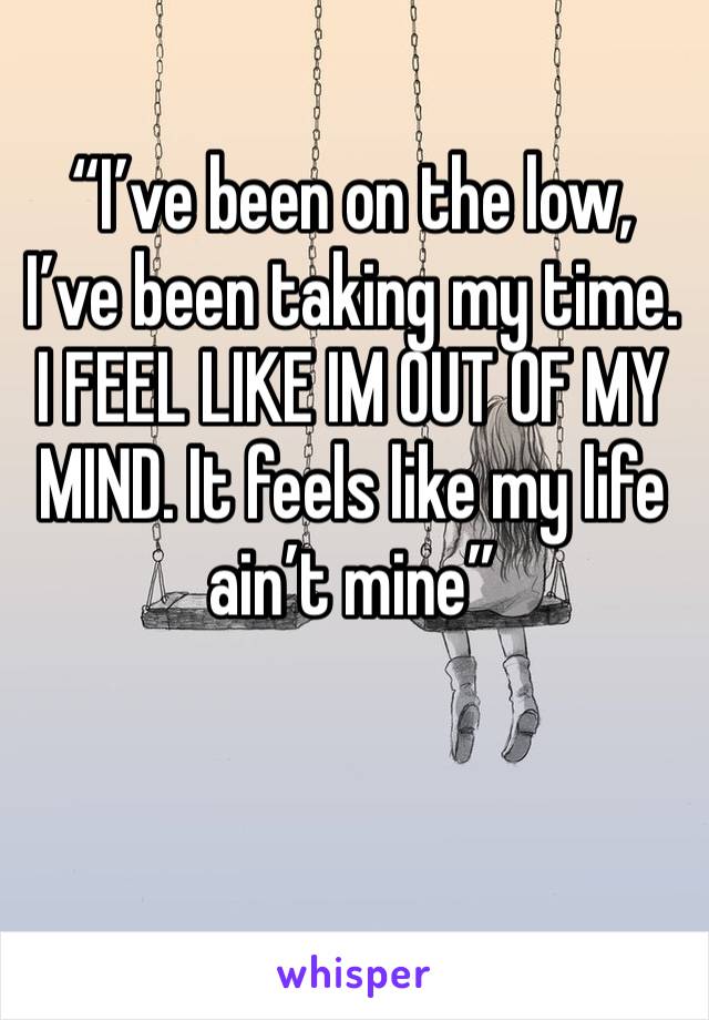 “I’ve been on the low, I’ve been taking my time. I FEEL LIKE IM OUT OF MY MIND. It feels like my life ain’t mine”