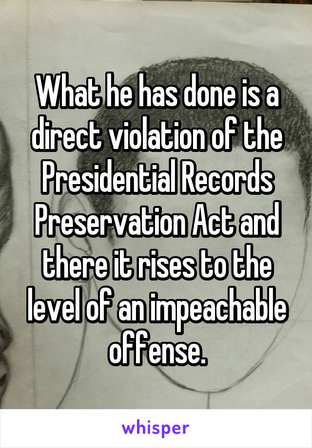 What he has done is a direct violation of the Presidential Records Preservation Act and there it rises to the level of an impeachable offense.