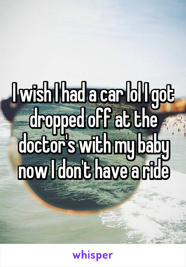 I wish I had a car lol I got dropped off at the doctor's with my baby now I don't have a ride