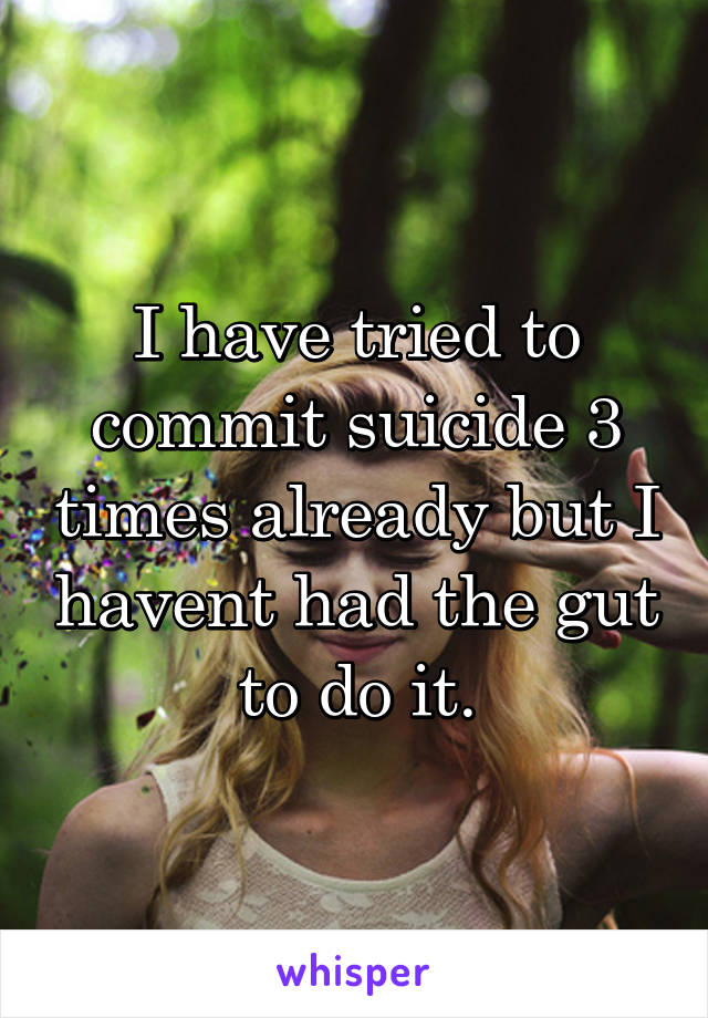 I have tried to commit suicide 3 times already but I havent had the gut to do it.