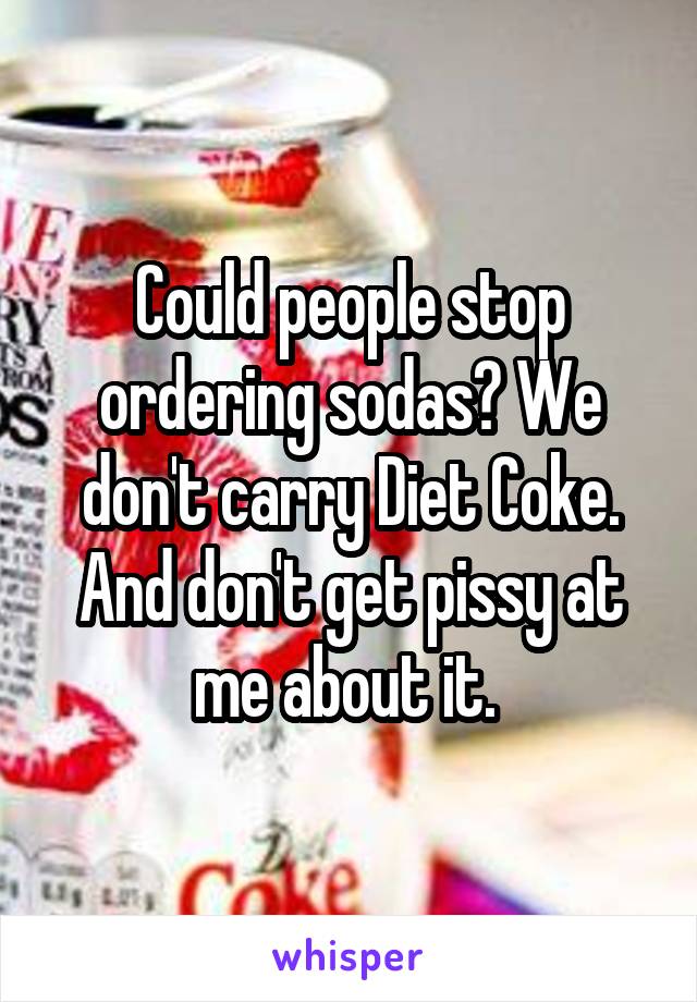 Could people stop ordering sodas? We don't carry Diet Coke. And don't get pissy at me about it. 