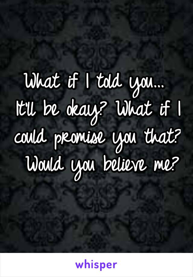 What if I told you...  It'll be okay? What if I could promise you that?  Would you believe me? 